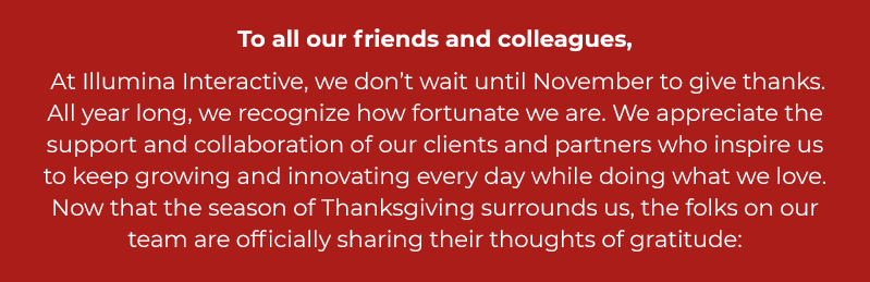 At Illumina Interactive, we don’t wait until November to give thanks. All year long, we recognize how fortunate we are. We appreciate the support and collaboration of our clients and partners who inspire us to keep growing and innovating every day while doing what we love. Now that the season of Thanksgiving surrounds us, the folks on our team are officially sharing their thoughts of gratitude.